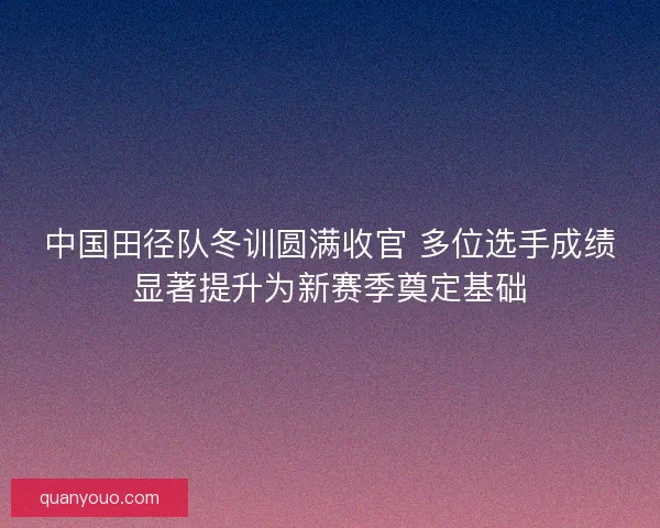 中国田径队冬训圆满收官 多位选手成绩显著提升为新赛季奠定基础