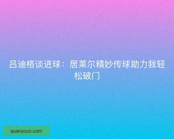 吕迪格谈进球：居莱尔精妙传球助力我轻松破门