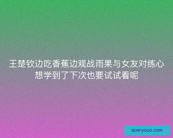 王楚钦边吃香蕉边观战雨果与女友对练心想学到了下次也要试试看呢