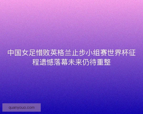 中国女足惜败英格兰止步小组赛世界杯征程遗憾落幕未来仍待重整