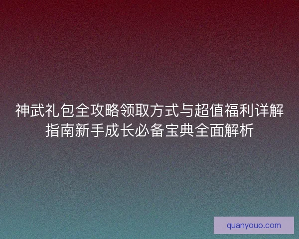 神武礼包全攻略领取方式与超值福利详解指南新手成长必备宝典全面解析