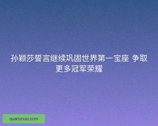 孙颖莎誓言继续巩固世界第一宝座 争取更多冠军荣耀